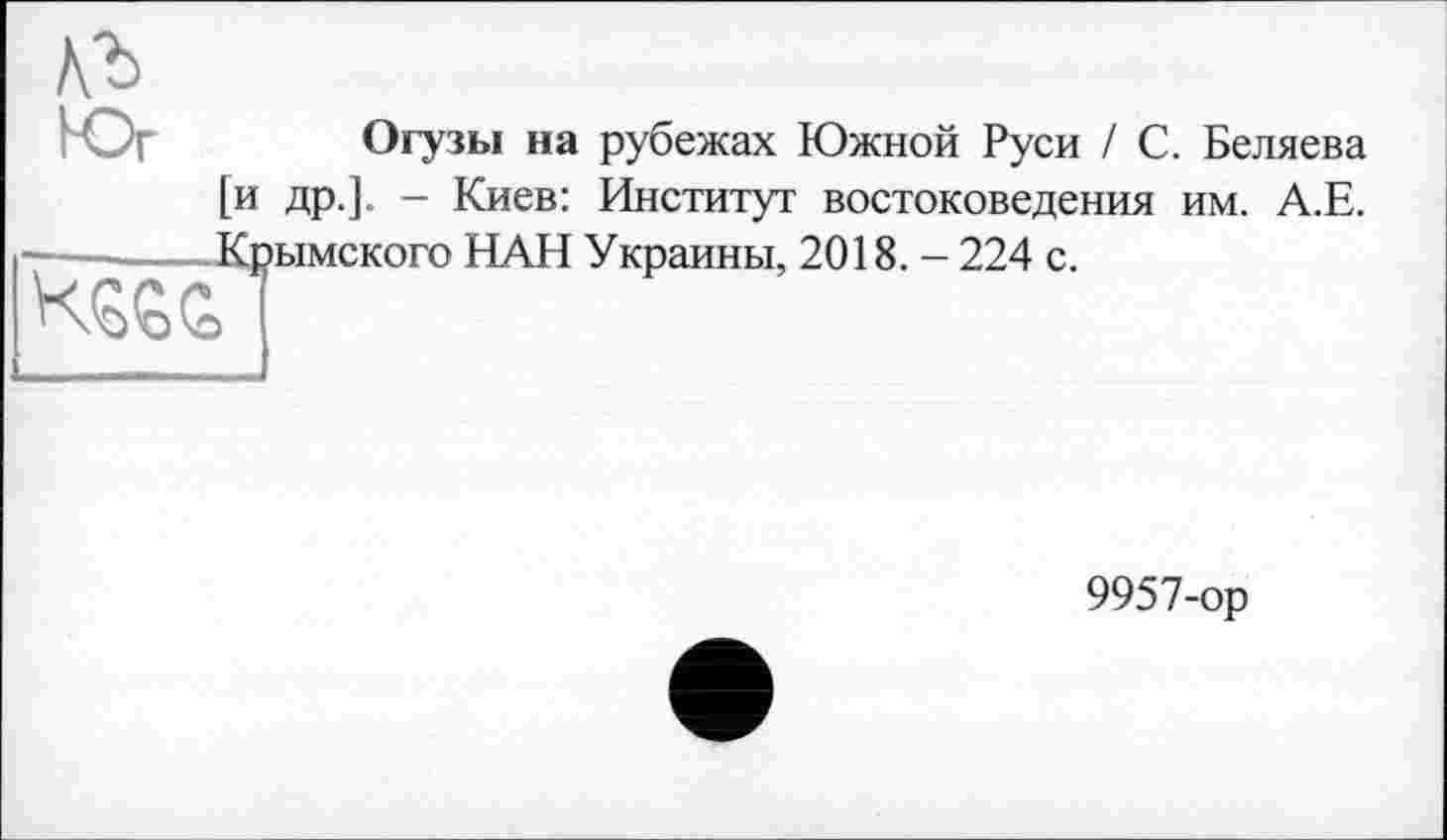 ﻿Vb
Огузы на рубежах Южной Руси / С. Беляева [и др.]. - Киев: Институт востоковедения им. А.Е. Крымского НАН Украины, 2018. - 224 с.

9957-ор